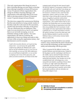 ASSOCIATION E-LEARNING 2009   That said, organizations that charge for none of                         company again and pay the same amount again.
                              their e-learning offerings are more likely to develop                    He told me, whatever I recommend, whatever I am
                              those offerings completely in-house (29.4 percent                        comfortable with, and I said that I was always up
                              versus 17.6 percent of those organizations who                           for a professional development challenge myself,
                              charge for all their e-learning offerings), and                          let’s license it, I’ll learn to do it, and I’ll do the
                              organizations with staffs larger than 30 are more                        moderation, which is what we’ve done. And I
                              likely to develop entirely in house (19.4 percent                        think that’s a key in being able to generate revenue
                              versus 7.5 percent doing it all out of house).                           versus struggling to generate revenue from
                                                                                                       Webinars.... However I think that there are some
                              The interviews support the commonsense thinking                          organizations...who couldn’t believe that we do it
                              that the main attraction of using outside vendors is                     ourselves, but clearly they were so nervous about
                              that they make the work easier for the association,                      it that for them hiring an organization to do it for
                              and the main downside is that they can be pricey:                        them was probably their best investment. So for
                              “We use a third party [for our Webinars]. They                           some people and some organizations that really is
                              make it an easy process for us, but it’s an expense                      a good ﬁt; for us, it’s been much better to license
                              that we are not really recouping, so we are                              the system, leverage it across the whole year, and
                              deﬁnitely looking at other options.” For some                            the ﬁrst Webinar paid for it and the rest of the
                              organizations, the staff are excited by the                              Webinars help us to hit various revenue marks
                              opportunity to learn new things and ready to take                        that we want to hit.
                              on more while saving the organization money—but
                              that decision is not for everyone.                                   For organizations that do decide to use outside
                                                                                                   vendors, many asserted that the choice should take
                                 I said to the executive director, we’ve got two key               into account the technology and the association’s
                                 choices here—we can license the system [Web                       reality and relationship with the provider.
                                 conferencing software for Webinars] for a year,
                                 and we can get unlimited use for it, so we can use                    When I examined all the different vendors who
                                 it for meetings, we can use it for Web conferences,                   provide Webinars and teleconferencing, I looked at
                                 we can do all kinds of stuff with it, or we can hire                  the big players and the small players and those in
                                 a company to do it once at the same price, and                        the middle, and we selected Provider X because
                                 when we do the second one, we’ll have to hire that                    they were well priced, and they didn’t have too
                                                                                                       many bells and whistles. Our members are on the
                                                                                                       unsophisticated side, technology-wise, so too
                                                                                                       many bells and whistles would have thrown them
                                                                                                       as well as our staff. I didn’t feel 100 percent
                                              12.8%              18.3%
                                                                                                       comfortable, and the Provider X system was easy
                                                                                                       for me to understand how to operate, and we have
                                                                                                       had very few problems with our attendees not
                                                                                                       being able to ﬁgure it out.




                                                                 Are your e-learning offerings developed entirely in-house, using a mixture of in-house
                                                                 staff and outside vendors, or completely using outside vendors?
                                                                 The vast majority of associations use a combination of internal and external resources.




                                                 68.9%                                                   Entirely in-house
                                                                                                         Mix of in-house and consultants or vendors
                                                                                                         Completely outside vendors




           29!THE OPERATIONAL PERSPECTIVE
 