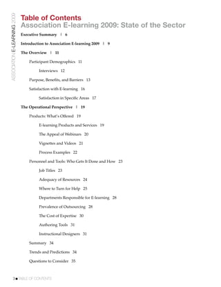 ASSOCIATION E-LEARNING 2009
                              Table of Contents
                              Association E-learning 2009: State of the Sector
                              Executive Summary | 6

                              Introduction to Association E-learning 2009 | 9

                              The Overview | 11

                              !   Participant Demographics 11

                              !   !    Interviews 12

                              !   Purpose, Beneﬁts, and Barriers 13

                              !   Satisfaction with E-learning 16

                              !   !    Satisfaction in Speciﬁc Areas 17

                              The Operational Perspective | 19

                              !   Products: What’s Offered 19

                              !   !    E-learning Products and Services 19

                              !   !    The Appeal of Webinars 20

                              !   !    Vignettes and Videos 21

                              !   !    Process Examples 22

                              !   Personnel and Tools: Who Gets It Done and How 23

                              !   !    Job Titles 23

                              !   !    Adequacy of Resources 24

                              !   !    Where to Turn for Help 25

                              !   !    Departments Responsible for E-learning 28

                              !   !    Prevalence of Outsourcing 28

                              !   !    The Cost of Expertise 30

                              !   !    Authoring Tools 31

                              !   !    Instructional Designers 31

                              !   Summary 34

                              !   Trends and Predictions 34

                              !   Questions to Consider 35



           3!TABLE OF CONTENTS
 