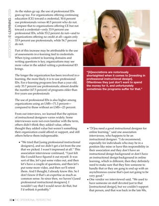 ASSOCIATION E-LEARNING 2009   As the stakes go up, the use of professional IDs
                              goes up too. For organizations offering continuing
                              education (CE) toward a credential, 50.4 percent
                              use professionals versus 40.5 percent who do not.
                              Compare that to organizations offering CE but not
                              toward a credential—only 33.9 percent use
                              professional IDs, while 53.2 percent do not—and to
                              organizations offering no credit at all—again only
                              33.9 percent use professionals, while 56.7 percent
                              do not.

                              Part of this increase may be attributable to the use
                              of assessments in e-learning tied to credentials.
                              When tying content to learning domains and
                              writing questions is key, organizations may see
                              more value in the added vetting a professional ID
                              brings.
                                                                                      “[A]ssociations are notoriously
                              The longer the organization has been involved in e-     shortsighted when it comes to [investing in
                              learning, the more likely it is to use professional     professional instructional design].
                              IDs. For e-learning programs less than a year old,      Oftentimes they just don’t want to spend
                              only 35.7 percent use professionals; almost double      the money for it, and unfortunately
                              the number (67.5 percent) of programs older than        sometimes the programs suffer for that.”
                              ﬁve years use professionals

                              The use of professional IDs is also higher among
                              organizations using an LMS—71.3 percent—
                              compared to those without an LMS—23 percent.

                              From out interviews, we learned that the opinion
                              of instructional designers varies widely. Some
                              interviewees were not even familiar with the term,
                              others didn’t think they added value, others
                              thought they added value but weren’t something          • “[Y]ou need a good instructional designer for
                              their organization could afford or support, and still     online learning,” said one association
                              others believe them indispensable.                        interviewee, who happens to be an
                                                                                        instructional designer. “I do recommend,
                                 • “We tried that [using professional instructional     especially for individuals who may be in a
                                   designers], and we didn’t get a lot from the one     position like mine or have this responsibility in
                                   that we picked. I wasn’t impressed at all.” This     their association and they don’t have an
                                   association interviewee continued, “I just felt      instructional design background or don’t have
                                   like I could have ﬁgured it out myself. It was       an instructional design background in online
                                   sort of like, let’s put some video out, and then     learning, which is different, then they deﬁnitely
                                   let’s have a couple of questions, and then let’s     need to make sure that they hire someone to
                                   put some more video, and then we’ll retest           handle that or they are gong to end up with an
                                   them. And I thought, I already know this. So I       asynchronous course that’s just not going to be
                                   don’t know if that’s an expertise as much as         very good.”
                                   common sense. So since then, we haven’t [used      • One vendor we interviewed said, “We used to
                                   professional instructional designers]. I             have someone on staff devoted just to that
                                   wouldn’t say that I would never do that, but         [instructional design], but we couldn’t support
                                   I’d rethink it probably.”                            that person, and that was back in the late 90s,


           32!THE OPERATIONAL PERSPECTIVE
 