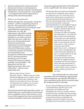 ASSOCIATION E-LEARNING 2009   almost everything online will generate more               convincing organizational leaders of the full beneﬁt
                              demand and tear down remaining barriers.                  can be an uphill battle. One director reported:
                              Organizations will have to pursue e-learning more
                              strategically or risk losing learners—and members        We have been able to earn back our investment for
                              —to competition that sees the opportunity in             our asynchronous stand-alone course, which is
                              offering online educational products.                    not inexpensive to do. But I think that a lot of
                                                                                       people tend to look at return on investment in a
                              Return on Investment                                     very narrowly speciﬁc ﬁnancial way because
                                                                                       that’s the way most people think. I’ve been able to
                              Whether through sales, sponsorships, or both, the
                                                                                       work with my association to help them
                              timelines—and the corresponding amount of
                                                                                       understand that there are a lot of different ways to
                              pressure—that organizations indicated for
                                                                                       look at that, even ﬁnancially. So for example, we
                              achieving a positive return on investment varied
                                                                                                      are able to say that we have earned
                              signiﬁcantly from organization to
                                                                                                      back the broad scope of the
                              organization. As a rule, the
                                                                        “[E]-learning is              investment but what a lot of people
                              organizations with which we spoke
                                                                        bringing in a lot of          don’t think about is...the investment
                              expected their Webinars to operate
                                                                        people into the               that we made in the asynchronous
                              proﬁtably or on a break-even basis
                              either from day one or within less        organization that             [e-learning] course was roughly the
                                                                        normally weren’t              same kind of investment we would
                              than a year. Among organizations
                                                                        participating with            make, in terms of expenses, for two
                              that had invested in more
                                                                        the organization              of our dozen or so live, in-person
                              sophisticated on-demand products,         previously.”                  sessions per year. But the
                              many anticipated a two- to three-
                                                                                                      asynchronous course...is always out
                              year horizon before their programs
                                                                                                      there—and we estimated that it has
                              would achieve positive net revenues
                                                                                                      at least a three-year shelf life for the
                              and indicated that senior
                                                                                                      topic—so because of that we can say,
                              management and the board accepted
                                                                                                      we reached 400 learners and
                              this as a necessary period for
                                                                                                      growing, for the same investment
                              producing a return. In other
                                                                                                      cost where we might have only hit
                              instances, the pressure to operate
                                                                                                      57 people for one that was in-person.
                              proﬁtably was much higher. “This
                                                                                                      That’s when they realized that it’s
                              department, from the very
                                                                                                      not just an upfront investment; it’s
                              beginning, has had to show it is a
                                                                                                      a matter of reach, and it’s a matter of
                              proﬁt center,” a director at one
                                                                                                      ﬁnal per-student, per-learner cost
                              organization said.
                                                                                                      over time.
                                 [I]t has to show revenue, it has to
                                                                                                      One of the providers we interviewed
                                 show gross revenue.... Whereas some of our other
                                                                                        expanded on this line of thinking, suggesting that
                                 [educational offerings] were loss leaders, some of
                                                                                        senior management, and ultimately the board, at
                                 our courses and face-to-face conferences, were
                                                                                        many associations tend to think too narrowly about
                                 allowed to be loss leaders for two or three years
                                                                                        the strategic potential of e-learning:
                                 until they built up an audience, we never once
                                 were able to be a loss leader, and that’s very             If I were a forward-thinking association executive
                                 difﬁcult.                                                  I would think about what this means to the
                                                                                            organization, not in dollars and cents
                              A tension between the need to generate a return—or
                                                                                            immediately, but in terms of...member retention,
                              at least break even—and the desire to serve learners
                                                                                            providing services to members that they are going
                              well was palpable in many of the interviews. Even
                                                                                            to value, especially with what is happening in the
                              in cases where programs have been successful from
                                                                                            economy and association memberships and
                              a ﬁnancial standpoint, interviewees indicated that
                                                                                            spending are going to be looked at much more
                                                                                            critically, and as an association executive I want


           39!THE BUSINESS PERSPECTIVE
 
