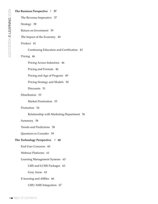 ASSOCIATION E-LEARNING 2009   The Business Perspective | 37

                              !   The Revenue Imperative 37

                              !   Strategy 38

                              !   Return on Investment 39

                              !   The Impact of the Economy 40

                              !   Product 41

                              !   !    Continuing Education and Certiﬁcation 43

                              !   Pricing 46

                              !   !    Pricing Across Industries 46

                              !   !    Pricing and Formats 46

                              !   !    Pricing and Age of Program 49

                              !   !    Pricing Strategy and Models 50

                              !   !    Discounts 51

                              !   Distribution 53

                              !   !    Market Penetration 53

                              !   Promotion 54

                              !   !    Relationship with Marketing Department 56

                              !   Summary 58

                              !   Trends and Predictions 58

                              !   Questions to Consider 59

                              The Technology Perspective     | 60

                              !   End User Concerns 60

                              !   Webinar Platforms 61

                              !   Learning Management Systems 63

                              !   !    LMS and LCMS Packages 65

                              !   !    Gray Areas 65

                              !   E-learning and AMSes 66

                              !   !    LMS/AMS Integration 67



           4!TABLE OF CONTENTS
 
