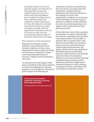ASSOCIATION E-LEARNING 2009      to keep those members, and I want to               Among the associations we interviewed,
                                 keep them engaged, and I think there are           there was clearly nervousness about the
                                 many opportunities to keep them                    potential for a signiﬁcant drop in
                                 engaged through e-learning. And e-                 registrations for conferences and face-to-
                                 learning might take many different                 face meetings. For most of the
                                 forms; it might be providing services to           organizations we talked to, it was too soon
                                 them to help them maintain their                   to tell what impact, if any, the economic
                                 certiﬁcation; it might include some of             downturn would have on these offerings,
                                 the things that incorporate social media           but some were already beginning to see a
                                 to get members talking to one another              negative trend in registrations for their
                                 and helping one another. That’s the                place-based events.
                                 approach that I would take, but there are
                                 not a lot of execs who can do that        On the other hand, most of the associations
                                 because they don’t have the support of    and providers we spoke to indicated that
                                 their board. A board wants to see money.  the downturn would likely drive growth in
                                                                           e-learning investment. For providers, in
                               The Impact of the Economy                   particular, this is a positive trend, as the
                                                                           desire to cut risk related to room rentals,
                               Regardless of its broader strategic
                                                                           meals, travel costs, and other expenses
                               potential, it seems likely that current
                                                                           related to place-based education will
                               economic conditions will cause many
                                                                           almost certainly lead to more spending on
                               organizational leaders to look more closely
                                                                           Web-based solutions for delivering
                               at e-learning as an approach to cutting
                                                                           education. In the short term, this spending
                               costs and possibly generating new
                                                                           seems most likely to be directed at
                               revenues to replace revenues declining in
                                                                           Webinars or at services related to capturing
                               other areas.
                                                                           and productizing conference content.
                               As indicated in the initial chapter of this Signiﬁcant investment in higher-priced
                               report, respondents to the survey indicated content development as well as learning
                               an increase in budgeting for e-learning     management systems, on the other hand,
                               programs, even as budgets for education in seems likely to remain ﬂat or decline.
                               general appear to be ﬂattening out.



                                 Is the economic downturn
                                 negatively impacting e-learning
                                 technology providers?
                                 “The short answer is no. The long answer is no.”




           40!THE BUSINESS PERSPECTIVE
 