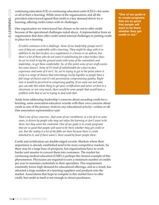ASSOCIATION E-LEARNING 2009   continuing education (CE) or continuing education units (CEU)—for some
                              or all of their e-learning. While most of the organizations and all the               “One of our goals is
                              providers interviewed agreed that credit is a key demand driver for e-                to create programs
                              learning, offering credit comes with its challenges.                                  that are so good
                                                                                                                    that people will
                              One organization we interviewed has chosen so far not to offer credit                 want to be there
                              because of the operational challenges noted above. A representative from an           whether they get
                              organization that does offer credit noted internal challenges in putting credit       credit or not.”
                              in place for e-learning.

                                 [Credit] continues to be a challenge. Some of our leadership groups aren’t
                                 sure if they are comfortable with e-learning. They might be okay with it in
                                 addition to the face-to-face, as a supplement or a bonus or an add-on, but
                                 there’s a lot of them who do not want it substituting for a face-to-face class.
                                 So we’ve tried to lay the ground work with some of the committees and
                                 leadership...to get them comfortable. So, at this point some of our stuff counts
                                 but some doesn’t. Some of it’s kind of substitutable for a face-to-face
                                 experience and some of it isn’t. So, we’re trying to get to the point where it
                                 truly is a range of choices that interchange nicely together so people have a
                                 full range of choices and it’s not perceived as compromising quality. Right
                                 now it would be perceived as comprising quality. If we came out and said,
                                 you can take this whole thing to get your certiﬁcation and never set foot in a
                                 classroom, or not very much, there would be some people that would have a
                                 problem with that so we’re trying to deal with that.

                              Aside from addressing leadership’s concerns about awarding credit for e-
                              learning, some association educators wrestle with their own concerns about
                              credit as one of the primary motives any educational activity—online or off.
                              One association representative said:

                                 That’s one of our concerns...that some of our enrollment, or a lot of it in some
                                 cases, is driven by people who may not value the learning or don’t want to be
                                 there, but they want the credential. One of our goals is to create programs
                                 that are so good that people will want to be there whether they get credit or
                                 not. But the reality is a lot of the folks are there because there is credit
                                 attached to it, and if there wasn’t, there would be fewer people there.

                              Credit and certiﬁcation are double-edged swords. Markets where their
                              importance is already established tend to be more competitive markets. So
                              there may be a large base of prospects, but organizations have to work
                              harder and smarter to convert them into customers. The market for
                              continuing medical education (CME) is perhaps the clearest example of this
                              phenomenon. Physicians are required to earn a minimum number of credits
                              per year to maintain credentials in their specialties. This requirement
                              essentially forces high demand for educational offerings, and as a result, has
                              attracted a large number of e-learning suppliers and products into the
                              market. Associations that hope to compete in this market have to offer
                              credit, but credit in itself is not enough to attract purchasers.




           44!THE BUSINESS PERSPECTIVE
 