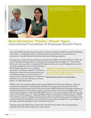 ASSOCIATION E-LEARNING 2009
                                                                                      Barbara Swarthout (left) and Melissa Polito
                                                                                      Director of e-learning programs (left) and e-learning instructional designer at
                                                                                      the International Foundation of Employee Beneﬁt Plans




                              More Demand for “Fresher,” Shorter Topics
                              International Foundation of Employee Benefit Plans

                              In the fall of 2008, the International Foundation of Employee Beneﬁts (IFEBP) launched its 60-Minute
                              Power Series, “a collection of nine live Webcasts that are along the lines of practical, how-to
                              information,” described Barbara Swarthout, director of e-learning programs.

                              Early data shows these 60-minute Webinars sell better than IFEBP’s 90-minute Webinars. What’s the
                              secret? Finding fresh topics that are in demand and marketing them the right way. “These Power
                              Series were very successful...we projected 450 registered sites, and we got 419 registered sites. So in
                              our book, compared to what we’d been doing on
                              the 90-minute side, these were extremely           “[T]hese were extremely successful. We think
                              successful.” Swarthout continued, “We think it’s it’s because we bundle them and because there
                              because we bundle them and because there are are such different topics—they are more how-to
                              such different topics—they are more how-to         topics; we have real-life scenarios.”
                              topics; we have real-life scenarios.” Learners can Barbara Swarthout, director of e-learning programs
                              buy three, six, or all nine Webcasts in a Power
                              Series—or individual sessions.

                              IFEBP works with volunteer subject matter experts (SMEs) for its 90-minute Webinars, which can
                              sometimes be adaptations of presentations the SMEs have already given elsewhere. But when
                              branching out to ﬁnd unique topics for the Power Series, IFEBP realized that recruiting volunteers to
                              develop a presentation from scratch would be a big task. So they moved to a paid-SME model. “For
                              the 60-minute program we offer [the SMEs] $200 to do it, so I can request things a little bit easier than
                              with our 90-minute programs,” explained Melissa Polito, e-learning instructional designer at IFEBP.
                              “We ask them to put in workplace scenarios that people can work through, practical examples of the
                              material during the presentation. I also ask them for a quick reference guide that we put together on
                              the topic, so that the attendees can have that before the event.”

                              Although paying the SMEs clearly adds to the cost of the Power Series, if the early popularity
                              continues, this is the kind of expense it’s easy to afford.



           45!CASE STUDY
 