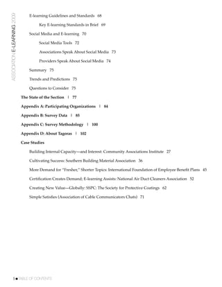 ASSOCIATION E-LEARNING 2009   !   E-learning Guidelines and Standards 68

                              !   !    Key E-learning Standards in Brief 69

                              !   Social Media and E-learning 70

                              !   !    Social Media Tools 72

                              !   !    Associations Speak About Social Media 73

                              !   !    Providers Speak About Social Media 74

                              !   Summary 75

                              !   Trends and Predictions 75

                              !   Questions to Consider 75

                              The State of the Section | 77

                              Appendix A: Participating Organizations | 84

                              Appendix B: Survey Data | 85

                              Appendix C: Survey Methodology | 100

                              Appendix D: About Tagoras | 102

                              Case Studies

                              !   Building Internal Capacity—and Interest: Community Associations Institute 27

                              !   Cultivating Success: Southern Building Material Association 36

                              !   More Demand for “Fresher,” Shorter Topics: International Foundation of Employee Beneﬁt Plans 45

                              !   Certiﬁcation Creates Demand; E-learning Assists: National Air Duct Cleaners Association 52

                              !   Creating New Value—Globally: SSPC: The Society for Protective Coatings 62

                              !   Simple Satisﬁes (Association of Cable Communicators Chats) 71




           5!TABLE OF CONTENTS
 