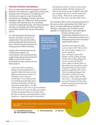 ASSOCIATION E-LEARNING 2009   PRICING STRATEGY AND MODELS                                                     this particular content, so then we came up with
                              How are associations determining prices for their                               an education package. [We have a] page on our
                              products? Our interviews suggest that, at this point,                           Web site that shows you the 50 different ways that
                              pricing tends to be based on a combination of                                   you can pay for this course. And all of that came
                              intuition and a general sense of what other                                     out of...asking, “Who are the various possible
                              associations are charging. Providers also have                                  students for this course, and what makes sense?”
                              signiﬁcant inﬂuence. While most of the providers
                              we talked with said that they are not directly                         Two strategies that we have seen gain ground over
                              involved in setting the pricing, all of them indicated                 the years as some organizations have built out a
                              that they are typically asked about pricing by                         library of online offerings are bundled course
                              associations and that they do provide pricing                          offerings—grouping a set of related courses
                              advice.                                                                together as a single product—and subscription
                                                                                                                     pricing—giving a user or
                              As with the product development                                                        organization unlimited access to a
                              process, our follow-up survey of                           How do you set              library of educational content over a
                              organizations that currently offer e-                      prices for your e-          designated period. One association
                              learning indicated that most do not                        learning offerings?         representative told us:
                              have a formal, document process for                        “I really don’t have a good
                              setting prices for their e-learning.                                                             I think the most expensive single
                                                                                         answer, and it’s somewhat
                                                                                         embarrassing.”                        course we have is $55. Then we will
                              Along with an informal process for                                                               also...do a bundle on safety, or we
                              setting prices initially, our                                                                    can do a bundle on
                              conversations with associations also                                                             basic...techniques, group those
                              suggest that organizations tend to be                                                            together, and the guiding principle
                              highly reactive to the market                                                                    we have there is those packages the
                              environment as they start to role out                                                            courses are about $10 to $12 a
                              their products.                                                                                  course. When we did the math, we
                                                                                                                               ﬁgured that if you bought an annual
                                 I will tell you that we ended up                                                              subscription the price point ended
                                 ﬁnding out pretty quickly that we                                                             up being roughly $5 to $6 a course.
                                 needed to think of pricing in several                                                         That’s a pretty good bargain. But
                                 different ways because we have, as I                                                          subscribers are 80 percent of our
                                 said before, such a variety of                                                                business, so that is what we really
                                 memberships. So we ended up with                                                              try to drive....the guiding principles
                                 an institutional membership and an                                                            are to get that person the best value.
                                 industry membership; we ended up                                                              People renewing that year after year,
                                 with group memberships, so in other                                                         that’s the growth for us.
                                 words it starts to scale. You can get an individual
                                 access to the course or you can sign up in groups,
                                 and then the groups break out in various ways.
                                                                                                                                                   3.6%
                                 But then we also have a potential audience within                                                             5.5%
                                                                                                                                                            20.0%
                                 students at...schools who might be interested in



                                   If your organization sells e-learning products or services, do you have a formal, documented process for
                                   setting prices?
                                   Only 20 percent have a formal pricing process.


                                          Formal pricing process                      No formal process                 Not sure
                                          Don’t charge for e-learning
                                                                                                                                              70.9%

           50!THE BUSINESS PERSPECTIVE
 