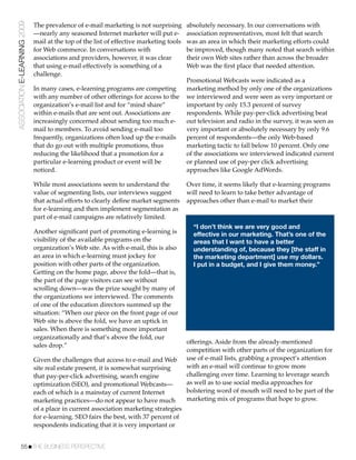 ASSOCIATION E-LEARNING 2009   The prevalence of e-mail marketing is not surprising       absolutely necessary. In our conversations with
                              —nearly any seasoned Internet marketer will put e-         association representatives, most felt that search
                              mail at the top of the list of effective marketing tools   was an area in which their marketing efforts could
                              for Web commerce. In conversations with                    be improved, though many noted that search within
                              associations and providers, however, it was clear          their own Web sites rather than across the broader
                              that using e-mail effectively is something of a            Web was the ﬁrst place that needed attention.
                              challenge.
                                                                                         Promotional Webcasts were indicated as a
                              In many cases, e-learning programs are competing           marketing method by only one of the organizations
                              with any number of other offerings for access to the       we interviewed and were seen as very important or
                              organization’s e-mail list and for “mind share”            important by only 15.3 percent of survey
                              within e-mails that are sent out. Associations are         respondents. While pay-per-click advertising beat
                              increasingly concerned about sending too much e-           out television and radio in the survey, it was seen as
                              mail to members. To avoid sending e-mail too               very important or absolutely necessary by only 9.6
                              frequently, organizations often load up the e-mails        percent of respondents—the only Web-based
                              that do go out with multiple promotions, thus              marketing tactic to fall below 10 percent. Only one
                              reducing the likelihood that a promotion for a             of the associations we interviewed indicated current
                              particular e-learning product or event will be             or planned use of pay-per click advertising
                              noticed.                                                   approaches like Google AdWords.

                              While most associations seem to understand the             Over time, it seems likely that e-learning programs
                              value of segmenting lists, our interviews suggest          will need to learn to take better advantage of
                              that actual efforts to clearly deﬁne market segments       approaches other than e-mail to market their
                              for e-learning and then implement segmentation as
                              part of e-mail campaigns are relatively limited.
                                                                                           “I don’t think we are very good and
                              Another signiﬁcant part of promoting e-learning is           effective in our marketing. That’s one of the
                              visibility of the available programs on the                  areas that I want to have a better
                              organization’s Web site. As with e-mail, this is also        understanding of, because they [the staff in
                              an area in which e-learning must jockey for                  the marketing department] use my dollars.
                              position with other parts of the organization.               I put in a budget, and I give them money.”
                              Getting on the home page, above the fold—that is,
                              the part of the page visitors can see without
                              scrolling down—was the prize sought by many of
                              the organizations we interviewed. The comments
                              of one of the education directors summed up the
                              situation: “When our piece on the front page of our
                              Web site is above the fold, we have an uptick in
                              sales. When there is something more important
                              organizationally and that’s above the fold, our
                                                                                         offerings. Aside from the already-mentioned
                              sales drop.”
                                                                                         competition with other parts of the organization for
                              Given the challenges that access to e-mail and Web         use of e-mail lists, grabbing a prospect’s attention
                              site real estate present, it is somewhat surprising        with an e-mail will continue to grow more
                              that pay-per-click advertising, search engine              challenging over time. Learning to leverage search
                              optimization (SEO), and promotional Webcasts—              as well as to use social media approaches for
                              each of which is a mainstay of current Internet            bolstering word of mouth will need to be part of the
                              marketing practices—do not appear to have much             marketing mix of programs that hope to grow.
                              of a place in current association marketing strategies
                              for e-learning. SEO fairs the best, with 37 percent of
                              respondents indicating that it is very important or


           55!THE BUSINESS PERSPECTIVE
 