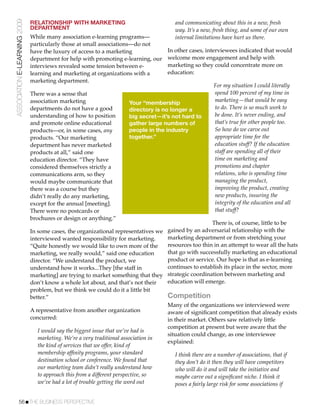 ASSOCIATION E-LEARNING 2009   RELATIONSHIP WITH MARKETING                                and communicating about this in a new, fresh
                              DEPARTMENT                                                 way. It’s a new, fresh thing, and some of our own
                              While many association e-learning programs—                internal limitations have hurt us there.
                              particularly those at small associations—do not
                              have the luxury of access to a marketing               In other cases, interviewees indicated that would
                              department for help with promoting e-learning, our     welcome more engagement and help with
                              interviews revealed some tension between e-            marketing so they could concentrate more on
                              learning and marketing at organizations with a         education:
                              marketing department.
                                                                                                         For my situation I could literally
                              There was a sense that                                                     spend 100 percent of my time in
                              association marketing                   Your “membership                   marketing—that would be easy
                              departments do not have a good          directory is no longer a           to do. There is so much work to
                              understanding of how to position        big secret—it’s not hard to        be done. It’s never ending, and
                              and promote online educational          gather large numbers of            that’s true for other people too.
                              products—or, in some cases, any         people in the industry             So how do we carve out
                              products. “Our marketing                together.”                         appropriate time for the
                              department has never marketed                                              education stuff? If the education
                              products at all,” said one                                                 staff are spending all of their
                              education director. “They have                                             time on marketing and
                              considered themselves strictly a                                           promotions and chapter
                              communications arm, so they                                                relations, who is spending time
                              would maybe communicate that                                               managing the product,
                              there was a course but they                                                improving the product, creating
                              didn’t really do any marketing,                                            new products, insuring the
                              except for the annual [meeting].                                           integrity of the education and all
                              There were no postcards or                                                 that stuff?
                              brochures or design or anything.”
                                                                                                          There is, of course, little to be
                              In some cases, the organizational representatives we gained by an adversarial relationship with the
                              interviewed wanted responsibility for marketing.      marketing department or from stretching your
                              “Quite honestly we would like to own more of the      resources too thin in an attempt to wear all the hats
                              marketing, we really would,” said one education       that go with successfully marketing an educational
                              director. “We understand the product, we              product or service. Our hope is that as e-learning
                              understand how it works...They [the staff in          continues to establish its place in the sector, more
                              marketing] are trying to market something that they strategic coordination between marketing and
                              don’t know a whole lot about, and that’s not their    education will emerge.
                              problem, but we think we could do it a little bit
                              better.”                                              Competition
                                                                                    Many of the organizations we interviewed were
                              A representative from another organization            aware of signiﬁcant competition that already exists
                              concurred:                                            in their market. Others saw relatively little
                                                                                    competition at present but were aware that the
                                 I would say the biggest issue that we’ve had is
                                                                                    situation could change, as one interviewee
                                 marketing. We’re a very traditional association in
                                                                                    explained:
                                 the kind of services that we offer, kind of
                                 membership afﬁnity programs, your standard             I think there are a number of associations, that if
                                 destination school or conference. We found that        they don’t do it then they will have competitors
                                 our marketing team didn’t really understand how        who will do it and will take the initiative and
                                 to approach this from a different perspective, so      maybe carve out a signiﬁcant niche. I think it
                                 we’ve had a lot of trouble getting the word out        poses a fairly large risk for some associations if


           56!THE BUSINESS PERSPECTIVE
 
