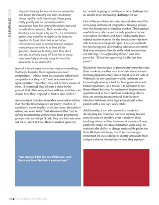 ASSOCIATION E-LEARNING 2009      they wait too long because an intense competitor       us,’ which is going to continue to be a challenge for
                                 who knows the industry and who can develop             us and be in an increasing challenge for us.”
                                 things rapidly could literally get things going
                                 really quickly and inexpensively and the               One of the providers we interviewed also noted the
                                 associations have lost some of the things that used    increasing entrance of proprietary training groups
                                 to make them exclusive. Their membership               into the association e-learning market. These groups
                                 directory is no longer a big secret—it’s not hard to   —which may often even include people who are
                                 gather large numbers of people in the industry         association members and have traditionally been
                                 together. So I just think that as part of an           subject matter experts for the association—are now
                                 environmental scan or competitiveness analysis         able to take advantage of rapid, low-cost methods
                                 every association needs to at least ask the            for producing and distributing educational content
                                 question, should we be doing this? If we don’t         that may compete directly with what associations
                                 who else is already doing it? I bet that in many       are offering. “It’s a growing threat,” said one
                                 cases somebody is already doing it even if the         provider. “It has been growing for the last ﬁve
                                 association is not aware of it.                        years.”

                              Several interviewees saw e-learning as something          Related to the entrance of proprietary providers into
                              that helps to make their organization more                their markets, another area in which association e-
                              competitive. “I think most associations either have       learning programs may face a threat is in the sale of
                              competitors or they will,” said one association           Webinars. In the corporate world, Webinars are
                              representative, “and they may not even be aware of        increasingly seen as a tool for lead generation and
                              them. [E-learning] kind of puts a stake in the            brand expansion. As a result, it is common to see
                              ground that other competitors will see, and they can      them offered for free. As businesses become more
                              decide how they respond to that or deal with it.”         sophisticated in their Webinar marketing efforts,
                                                                                        they are coming to understand that the most
                              An education director at another association told us      effective Webinars offer high educational value
                              that “for the time being we are pretty much it, if        paired with a low-key sales pitch.
                              somebody wants to play in this territory, then this is
                              where you want to be” but also noted that “we’re          Additionally, a sort of commodity market is
                              seeing an increasing competition from proprietary         developing for freelance teachers seeking to earn
                              groups who sort of go, ‘Look, they are the only ones      extra income or possibly even transform their
                              out there, and I bet that there is market space for       teaching into an online business. A number of new
                                                                                        platforms make this transformation quite easy. To
                                                                                        maintain the ability to charge sustainable prices for
                                                                                        their Webinar offerings, it will be increasingly
                                                                                        important for associations to clearly articulate their
                                                                                        unique value in the markets where they operate.




                                “We charge $129 for our Webinars, and
                                there are free Webinars everywhere.”




           57!THE BUSINESS PERSPECTIVE
 