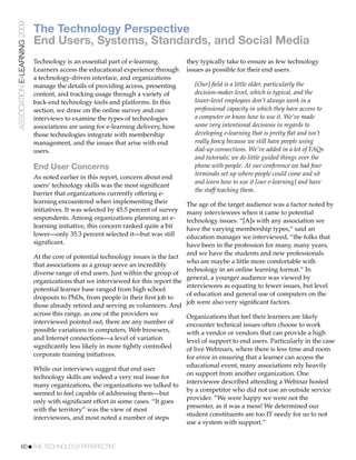 ASSOCIATION E-LEARNING 2009
                              The Technology Perspective
                              End Users, Systems, Standards, and Social Media
                              Technology is an essential part of e-learning.           they typically take to ensure as few technology
                              Learners access the educational experience through       issues as possible for their end users.
                              a technology-driven interface, and organizations
                              manage the details of providing access, presenting         [Our] ﬁeld is a little older, particularly the
                              content, and tracking usage through a variety of           decision-maker level, which is typical, and the
                              back-end technology tools and platforms. In this           lower-level employees don’t always work in a
                              section, we draw on the online survey and our              professional capacity in which they have access to
                              interviews to examine the types of technologies            a computer or know how to use it. We’ve made
                              associations are using for e-learning delivery, how        some very intentional decisions in regards to
                              those technologies integrate with membership               developing e-learning that is pretty ﬂat and isn’t
                              management, and the issues that arise with end             really fancy because we still have people using
                              users.                                                     dial-up connections. We’ve added in a lot of FAQs
                                                                                         and tutorials; we do little guided things over the
                              End User Concerns                                          phone with people. At our conference we had four
                                                                                         terminals set up where people could come and sit
                              As noted earlier in this report, concern about end
                                                                                         and learn how to use it [our e-learning] and have
                              users’ technology skills was the most signiﬁcant
                                                                                         the staff teaching them.
                              barrier that organizations currently offering e-
                              learning encountered when implementing their           The age of the target audience was a factor noted by
                              initiatives. It was selected by 45.5 percent of survey many interviewees when it came to potential
                              respondents. Among organizations planning an e-        technology issues. “[A]s with any association we
                              learning initiative, this concern ranked quite a bit   have the varying membership types,” said an
                              lower—only 35.3 percent selected it—but was still      education manager we interviewed, “the folks that
                              signiﬁcant.                                            have been in the profession for many, many years,
                                                                                     and we have the students and new professionals
                              At the core of potential technology issues is the fact
                                                                                     who are maybe a little more comfortable with
                              that associations as a group serve an incredibly
                                                                                     technology in an online learning format.” In
                              diverse range of end users. Just within the group of
                                                                                     general, a younger audience was viewed by
                              organizations that we interviewed for this report the
                                                                                     interviewees as equating to fewer issues, but level
                              potential learner base ranged from high school
                                                                                     of education and general use of computers on the
                              dropouts to PhDs, from people in their ﬁrst job to
                                                                                     job were also very signiﬁcant factors.
                              those already retired and serving as volunteers. And
                              across this range, as one of the providers we          Organizations that feel their learners are likely
                              interviewed pointed out, there are any number of       encounter technical issues often choose to work
                              possible variations in computers, Web browsers,        with a vendor or vendors that can provide a high
                              and Internet connections—a level of variation          level of support to end users. Particularly in the case
                              signiﬁcantly less likely in more tightly controlled    of live Webinars, where there is less time and room
                              corporate training initiatives.                        for error in ensuring that a learner can access the
                                                                                       educational event, many associations rely heavily
                              While our interviews suggest that end user
                                                                                       on support from another organization. One
                              technology skills are indeed a very real issue for
                                                                                       interviewee described attending a Webinar hosted
                              many organizations, the organizations we talked to
                                                                                       by a competitor who did not use an outside service
                              seemed to feel capable of addressing them—but
                                                                                       provider. “We were happy we were not the
                              only with signiﬁcant effort in some cases. “It goes
                                                                                       presenter, as it was a mess! We determined our
                              with the territory” was the view of most
                                                                                       student constituents are too IT needy for us to not
                              interviewees, and most noted a number of steps
                                                                                       use a system with support.”


           60!THE TECHNOLOGY PERSPECTIVE
 