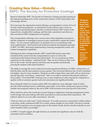 ASSOCIATION E-LEARNING 2009
                              Creating New Value—Globally
                              SSPC: The Society for Protective Coatings
                              Based in Pittsburgh, SSPC: The Society for Protective Coatings provides training for
                              the industrial painting sector of the construction industry in the United States and,
                                                                                                                        “Students
                              increasingly, abroad.
                                                                                                                        are able to
                              Five years ago, the organization started offering a correspondence version of two of      begin their
                                                                                                                        career path
                              its basic classroom programs—an introduction to the industry and a course on
                                                                                                                        with us
                              planning and specifying projects. Students would download a PDF version of the
                                                                                                                        much more
                              required text, complete their readings, and then take a proctored exam that was           quickly than
                              then sent back to SSPC headquarters to be graded.                                         they were
                                                                                                                        before. Also
                              The correspondence offerings were a success, but as their popularity increased so         we are able
                              did the complexity of managing in-person exams—particularly outside the United            to reach the
                              States. “As our overseas market grew we decided to move to something a little             international
                              more sophisticated,” said Pamela Groff, technical materials development specialist        audiences
                              at SSPC. For SSPC, that meant implementing a learning management system with              more
                              content management capabilities.                                                          readily.”
                                                                                                                        Pamela Groff,
                              Working from their existing textbooks, SSPC created Web-based courses that                technical
                              included all the content from the correspondences course as well as the                   materials
                                                                                                                        development
                              examinations that had previously been place-based. “It’s an asynchronous online
                                                                                                                        specialist at
                              experience for the students,” explained Groff, “They can do it whenever they want         SSPC
                              all over the world. And the quizzes and ﬁnal exam are graded automatically,
                              proving the students with instant feedback.”

                              The ability to manage the exams online has boosted operational efﬁciency for SSPC, cutting down on
                              both the labor and the time needed to process grades. This newfound efﬁciency has, in turn, translated
                              into higher value for many members. “Students are able to begin their career path with us much more
                              quickly than they were before,” noted Groff. “Also we are able to reach the international audiences
                              more readily.” Given that SSPC training of one or more employees is often required for companies to
                              qualify to bid on contracts, greater reach and convenience are signiﬁcant beneﬁts.

                              Since taking the initial two courses online, SSPC has added two more offerings—both of which
                              provide initial training toward a certiﬁcation career path—to its online catalog and expects to bring
                              another nine programs online by the end of 2009. Groff envisions even more growth in the future.

                              When asked for advice she would give to peers hoping to implement a learning management system,
                              Groff strongly advocates talking with other associations to ﬁnd out about their experiences. “We
                              talked to about six or seven other associations,” she said.

                              “Find out what you really need,” Groff continued, “Is it really necessary to spend half a million dollars
                              to develop a really customized LMS? Or is a basic system suitable for your needs? You have to decide
                              what kind of experience you are going to give to the student. Really decide what the tradeoffs are and
                              what’s feasible within your budget.”

                              As SSPC’s example suggest, the right decision can translate into signiﬁcant value for both the
                              association and its members.




           62!CASE STUDY
 