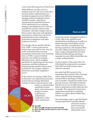 ASSOCIATION E-LEARNING 2009
                                                    Learning Management Systems
                                                    While Webinars are often seen as a
                                                    relatively easy, low-risk way to enter the e-
                                                    learning market, implementation of a
                                                    learning management system (LMS) or
                                                    learning content management system
                                                    (LCMS) is usually a sign that an
                                                    organization has made the decision to
                                                    invest signiﬁcantly in an e-learning
                                                    strategy—presumably because it sees the
                                                    potential for a positive return on that
                                                    investment. Like other complex software,
                                                                                                                              What’s an LMS?
                                                    these systems often come with signiﬁcant
                                                    licensing fees, and the time and cost for
                                                    implementation can be substantial,                 A learning content management system, or
                                                    particularly if integration with other             LCMS, adds to the capabilities just
                                                    systems is involved.                               mentioned by providing ways to author or
                                                                                                       import learning content objects into the
                                                    Even people who are familiar with the              system, edit them, assemble them into
                                                    term “LMS”—and our past surveys                    learning experiences, and repurpose them
                                                    indicate that many still are not—may not           into other, different learning experiences.
                                                    really understand what a learning                  Some vendors distinguish between their
                                                    management system does. In its most basic LMS and LCMS offerings and charge
                                                    form, an LMS is a type of database                 separately for each. Others blend them into
                                                    software—not unlike, for example,                  a single, uniﬁed platform.
                              Does your
                                                    Microsoft Access—that is designed
                              organization          speciﬁcally for registering users for course For the purposes of this report, the term
                              currently use a
                              learning              experiences and then tracking and                  LMS should be understood to encompass
                              management            maintaining data related to those course           both LMS and LCMS systems unless
                              system (LMS) or
                              learning content      experiences—for example, whether a                 otherwise speciﬁed.
                              management            learner has successfully completed a
                              system (LCMS)
                              for delivery and/     course.                                            Just under half (49.1 percent) of the
                              or tracking of e-                                                        respondents that currently offer e-learning
                              learning?
                              Just under half       In the context of e-learning, LMSes have           report using a learning management
                              report using a                                                           system (LMS) or planning to within the
                              learning
                                                    evolved into very sophisticated, powerful
                              management            systems that can manage Web-based                  next 12 months. A signiﬁcant number (33.3
                              system (LMS) or
                              planning to within    catalogs of courses, present learners with         percent) of survey respondents indicated
                              the next 12 months.
                                                                       menus of content tailored that they do not use an LMS and have no
                                                                       speciﬁcally for their           plans to implement an LMS within the next
                                                                       needs, and track learners’ 12 months. The majority (61.5 percent) of
                                                                       progress towards                organizations planning an e-learning
                                     17.8%                             acquiring new                   initiative are unsure about whether they
                                                       34.4%           competencies,                   will use an LMS.
                                                                       credentials, or other
                                                                       career-related goals.           Not surprisingly, usage is a good bit higher
                                                                                                       among organizations currently offering
                                                                                                                               self-paced courses, a
                               33.2%                                                                                           form of e-learning
                                                                       Use LMS
                                                    14.7%              Don’t use LMS, but plan to in next 12 months            that can be greatly
                                                                       Don’t use LMS, and don’t plan to in next 12 months      enhanced by use of
                                                                      Not sure


           63!THE TECHNOLOGY PERSPECTIVE
 