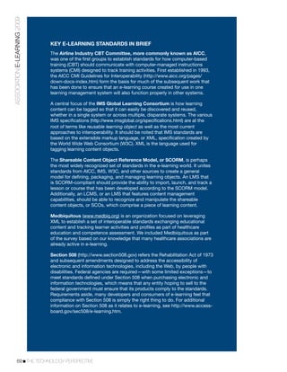 ASSOCIATION E-LEARNING 2009



                              KEY E-LEARNING STANDARDS IN BRIEF
                              The Airline Industry CBT Committee, more commonly known as AICC,
                              was one of the ﬁrst groups to establish standards for how computer-based
                              training (CBT) should communicate with computer-managed instructions
                              systems (CMI) designed to track training activities. First established in 1993,
                              the AICC CMI Guidelines for Interoperability (http://www.aicc.org/pages/
                              down-docs-index.htm) form the basis for much of the subsequent work that
                              has been done to ensure that an e-learning course created for use in one
                              learning management system will also function properly in other systems.

                              A central focus of the IMS Global Learning Consortium is how learning
                              content can be tagged so that it can easily be discovered and reused,
                              whether in a single system or across multiple, disparate systems. The various
                              IMS speciﬁcations (http://www.imsglobal.org/speciﬁcations.html) are at the
                              root of terms like reusable learning object as well as the most current
                              approaches to interoperability. It should be noted that IMS standards are
                              based on the extensible markup language, or XML, speciﬁcation created by
                              the World Wide Web Consortium (W3C). XML is the language used for
                              tagging learning content objects.

                              The Shareable Content Object Reference Model, or SCORM, is perhaps
                              the most widely recognized set of standards in the e-learning world. It unites
                              standards from AICC, IMS, W3C, and other sources to create a general
                              model for deﬁning, packaging, and managing learning objects. An LMS that
                              is SCORM-compliant should provide the ability to import, launch, and track a
                              lesson or course that has been developed according to the SCORM model.
                              Additionally, an LCMS, or an LMS that features content management
                              capabilities, should be able to recognize and manipulate the shareable
                              content objects, or SCOs, which comprise a piece of learning content.

                              Medbiquitous (www.medbiq.org) is an organization focused on leveraging
                              XML to establish a set of interoperable standards exchanging educational
                              content and tracking learner activities and proﬁles as part of healthcare
                              education and competence assessment. We included Medbiquitous as part
                              of the survey based on our knowledge that many healthcare associations are
                              already active in e-learning.

                              Section 508 (http://www.section508.gov) refers the Rehabilitation Act of 1973
                              and subsequent amendments designed to address the accessibility of
                              electronic and information technologies, including the Web, by people with
                              disabilities. Federal agencies are required—with some limited exceptions—to
                              meet standards deﬁned under Section 508 when purchasing electronic and
                              information technologies, which means that any entity hoping to sell to the
                              federal government must ensure that its products comply to the standards.
                              Requirements aside, many developers and consumers of e-learning feel that
                              compliance with Section 508 is simply the right thing to do. For additional
                              information on Section 508 as it relates to e-learning, see http://www.access-
                              board.gov/sec508/e-learning.htm.




           69!THE TECHNOLOGY PERSPECTIVE
 