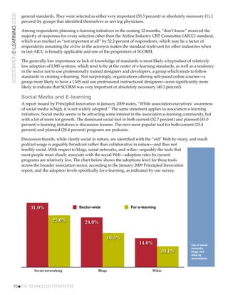 ASSOCIATION E-LEARNING 2009   general standards. They were selected as either very important (33.3 percent) or absolutely necessary (11.1
                              percent) by groups that identiﬁed themselves as serving physicians.

                              Among respondents planning e-learning initiatives in the coming 12 months, “don’t know” received the
                              majority of responses for every selection other than the Airline Industry CBT Committee (AICC) standard,
                              which was marked as “not important at all” by 52.2 percent of respondents, which may be a factor of
                              respondents assuming the airline in the acronym makes the standard irrelevant for other industries when
                              in fact AICC is broadly applicable and one of the progenitors of SCORM.

                              The generally low importance or lack of knowledge of standards is most likely a byproduct of relatively
                              low adoption of LMS systems, which tend to be at the center of e-learning standards, as well as a tendency
                              in the sector not to use professionally trained designers and developers, a group which tends to follow
                              standards in creating e-learning. Not surprisingly, organizations offering self-paced online courses—a
                              group more likely to have a LMS and use professional instructional designers—were signiﬁcantly more
                              likely to indicate that SCORM was very important or absolutely necessary (40.2 percent).

                              Social Media and E-learning
                              A report issued by Principled Innovation in January 2009 states, “While association executives’ awareness
                              of social media is high, it is not widely adopted.” The same statement applies to association e-learning
                              initiatives. Social media seems to be attracting some interest in the association e-learning community, but
                              with a lot of room for growth. The dominant social tool in both current (32.7 percent) and planned (45.0
                              percent) e-learning initiatives is discussion forums. The next most popular tool for both current (25.4
                              percent) and planned (28.4 percent) programs are podcasts.

                              Discussion boards, while clearly social in nature, are identiﬁed with the “old” Web by many, and much
                              podcast usage is arguably broadcast rather than collaborative in nature—and thus not
                              terribly social. With respect to blogs, social networks, and wikis—arguably the tools that
                              most people most closely associate with the social Web—adoption rates by current
                              programs are relatively low. The chart below shows the adoptions level for these tools
                              across the broader association sector, according to the January 2009 Principled Innovation
                              report, and the adoption levels speciﬁcally for e-learning, as indicated by our survey.




                                   31.0%                      Sector-wide                  For e-learning


                                               25.0%             24.0%

                                                                             16.5%
                                                                                               14.0%                        Use of social
                                                                                                                            networks,
                                                                                                            10.1%           blogs, and
                                                                                                                            wikis by
                                                                                                                            associations.



                                     Social networking                   Blogs                         Wikis



           70!THE TECHNOLOGY PERSPECTIVE
 