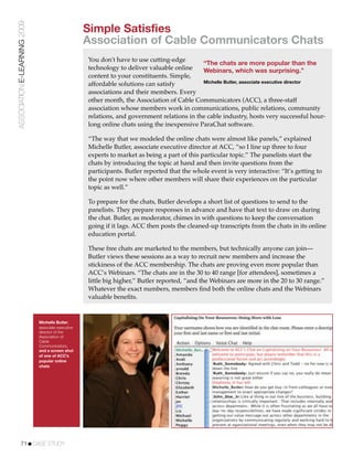 ASSOCIATION E-LEARNING 2009
                                                    Simple Satisfies
                                                    Association of Cable Communicators Chats
                                                    You don't have to use cutting-edge
                                                                                             “The chats are more popular than the
                                                    technology to deliver valuable online    Webinars, which was surprising.”
                                                    content to your constituents. Simple,
                                                                                             Michelle Butler, associate executive director
                                                    affordable solutions can satisfy
                                                    associations and their members. Every
                                                    other month, the Association of Cable Communicators (ACC), a three-staff
                                                    association whose members work in communications, public relations, community
                                                    relations, and government relations in the cable industry, hosts very successful hour-
                                                    long online chats using the inexpensive ParaChat software.

                                                    “The way that we modeled the online chats were almost like panels,” explained
                                                    Michelle Butler, associate executive director at ACC, “so I line up three to four
                                                    experts to market as being a part of this particular topic.” The panelists start the
                                                    chats by introducing the topic at hand and then invite questions from the
                                                    participants. Butler reported that the whole event is very interactive: “It’s getting to
                                                    the point now where other members will share their experiences on the particular
                                                    topic as well.”

                                                    To prepare for the chats, Butler develops a short list of questions to send to the
                                                    panelists. They prepare responses in advance and have that text to draw on during
                                                    the chat. Butler, as moderator, chimes in with questions to keep the conversation
                                                    going if it lags. ACC then posts the cleaned-up transcripts from the chats in its online
                                                    education portal.

                                                    These free chats are marketed to the members, but technically anyone can join—
                                                    Butler views these sessions as a way to recruit new members and increase the
                                                    stickiness of the ACC membership. The chats are proving even more popular than
                                                    ACC’s Webinars. “The chats are in the 30 to 40 range [for attendees], sometimes a
                                                    little big higher,” Butler reported, “and the Webinars are more in the 20 to 30 range.”
                                                    Whatever the exact numbers, members ﬁnd both the online chats and the Webinars
                                                    valuable beneﬁts.


                              Michelle Butler,
                              associate executive
                              director of the
                              Association of
                              Cable
                              Communicators,
                              and a screen shot
                              of one of ACC’s
                              popular online
                              chats




           71!CASE STUDY
 