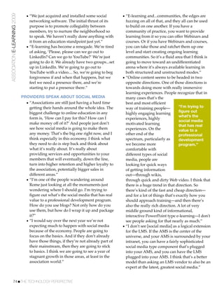 ASSOCIATION E-LEARNING 2009     • “We just acquired and installed some social         • “E-learning and...communities, the edges are
                                  networking software. The initial thrust of its        fuzzing on all of that, and they all can be used
                                  purpose is to promote collegiality between            to build on one another. If you have a
                                  members, try to nurture the neighborhood so           community of practice, you want to provide
                                  to speak. We haven’t really done anything with        learning from it so you can offer Webinars and
                                  it from an education standpoint just yet.”            courses. Or if you have Webinars and courses,
                                • “E-learning has become a renegade. We’re tired        you can take those and ratchet them up one
                                  of asking, ‘Please, please can we go out to           level and start creating ongoing learning
                                  LinkedIn? Can we go to YouTube?’ We’re just           communities. So it’s a ﬂuid area that I think is
                                  going to do it. We already have two groups...set      going to move toward an undifferentiated
                                  up in LinkedIn. We’re going to go out to              arena where it’s always available learning in
                                  YouTube with a video.... So, we’re going to beg       both structured and unstructured modes.”
                                  forgiveness if and when that happens, but we        • “Online content seems to be headed in two
                                  feel we need a presence there, and we’re              opposite directions. One of those directions is
                                  starting to put a presence there.”                    towards doing more with really immersive
                                                                                        learning experiences. People recognize that in
                              PROVIDERS SPEAK ABOUT SOCIAL MEDIA                        many cases that’s the
                                • “Associations are still just having a hard time       best and most efﬁcient
                                  getting their hands around the whole idea. The        way of training people—          “I’m trying to
                                  biggest challenge to online education in any                                           figure out
                                                                                        highly engaging learning
                                                                                                                         what’s the
                                  form is, ‘How can I pay for this? How can I           experiences, highly
                                                                                                                         social media
                                  make money off of it?’ And people just don’t          motivated learning               that has real
                                  see how social media is going to make them            experiences. On the              value to a
                                  any money. That’s the big one right now, and I        other end of the                 professional
                                  think especially in this economy. I think what        spectrum, particularly as        development
                                  they need to do is step back and think about          we become more                   program.”
                                  what it’s really about. It’s really about             comfortable with
                                  providing services and opportunities to your          different types of social
                                  members that will eventually, down the line,          media, people are
                                  turn into higher retention and higher loyalty to      looking for quick ways
                                  the association, potentially bigger sales in          of getting information
                                  different areas.”                                     out—through wikis,
                                • “I’m one of the people wandering around               through quick and dirty Web video. I think that
                                  Rome just looking at all the monuments just           there is a huge trend in that direction. So
                                  wondering where I should go. I’m trying to            there’s kind of the fast and cheap direction—
                                  ﬁgure out what’s the social media that has real       and for a lot of things that’s exactly how you
                                  value to a professional development program.          should approach training—and then there’s
                                  How do you use blogs? Not only how do you             also the really rich direction. A lot of very
                                  use them, but how do I wrap it up and package         middle ground kind of informational,
                                  it?”                                                  interactive PowerPoint type e-learning—I don't
                                • “I would say over the next year we’re not             see people asking for that nearly as much.”
                                  expecting much to happen with social media          • “I don’t see [social media] as a logical extension
                                  because of the economy. People are going to           for the LMS. If the AMS is the center of the
                                  focus on the basics. And if they don’t already        universe, and your AMS is surrounded by your
                                  have those things, if they’re not already part of     intranet, you can have a fairly sophisticated
                                  their mainstream, then they are going to stick        social media type component that’s plugged
                                  to basics. I think we are going to see a year of      into your AMS, and you can have the LMS
                                  stagnant growth in those areas, at least in the       plugged into your AMS. I think that’s a better
                                  association world.”                                   model than asking an LMS vendor to also be an
                                                                                        expert at the latest, greatest social media.”


           74!THE TECHNOLOGY PERSPECTIVE
 
