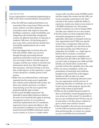 ASSOCIATION E-LEARNING 2009


                              LMS SELECTION                                              courses with a tool that creates SCORM content
                              If your organization is considering implementing an        and then import this content into the LMS, you
                              LMS, review these recommendations and questions.           can be reasonably certain that it will “play”
                                                                                         correctly in the system, and(b) the ability to
                                4.Has the LMS been implemented before at an
                                                                                         export any content you create in your system in
                                  association? How many times? What were the
                                                                                         a SCORM-conformant way. This matters
                                  issues, and how were they addressed?
                                                                                         greatly if someday you want to change LMSes
                                  Association needs with respect to issues like
                                                                                         and take your content over to a new system.
                                  handling e-commerce, credit, brandability, and
                                                                                       8.Has the system ever been integrated with an
                                  integrating with membership management
                                                                                         association management system or, if
                                  systems are different from those of corporate or
                                                                                         applicable, other types of enterprise software
                                  academic LMS users. All else being equal, it
                                                                                         your organization uses)? With your speciﬁc
                                  pays to go with a system that has already been
                                                                                         system? How is integration achieved, how
                                  successfully implemented at one or more
                                                                                         much does it typically cost, and what are the
                                  associations.
                                                                                         issues that typically arise? What levels of
                                5.Don’t get bogged down in feature lists and
                                                                                         integration are available—i.e., single sign-on
                                  bells and whistles. Make sure you have
                                                                                         between the two systems, e-commerce
                                  thought through and reached internal
                                                                                         integration, passing course completion and
                                  agreement around the overall user experience
                                                                                         credit data from the LMS to the AMS? Even if
                                  you are trying to deliver. Literally map it out
                                                                                         you don’t plan to integrate your AMS and LMS
                                  on paper, and then ask vendors to describe and
                                                                                         initially, you should select a system that
                                  demonstrate clearly how their LMS supports
                                                                                         provides well for this capability down the road.
                                  that experience. And don’t hesitate to ask how
                                                                                       9.How are course completion, credit, and
                                  they would improve on the experience—a good
                                                                                         presentation of transcripts and certiﬁcates
                                  vendor should be a valuable partner in this
                                                                                         handled in the system? One of the biggest
                                  process.
                                                                                         beneﬁts an LMS can offer is to make
                                6.Make sure you understand how content gets
                                                                                         administration of continuing education easier
                                  imported into the system and, if applicable,
                                                                                         for your organization and the end user. If
                                  how content can be authored in the system. Are
                                                                                         continuing education or certiﬁcates are or will
                                  these easy, intuitive processes, or is there a
                                                                                         be part of your online program, dig into this
                                  steep learning curve? Be sure to spend time
                                                                                         aspect of the system in great detail.
                                  going through the steps in detail.
                                                                                       10.What are the available ﬁnancial models? Is
                                7.Is the system SCORM-conformant? The
                                                                                         there any ﬂexibility around charging based on
                                  Shareable Content Object Reference Model is
                                                                                         your actual use of the system? Is it possible to
                                  the main set of standards that apply to learning
                                                                                         pay on a per-enrollment basis? Do fees cap out
                                  management systems. It is not perfect or
                                                                                         at some point, or do they always continue to
                                  uniformly implemented, but it is nonetheless
                                                                                         grow as more users enroll in courses?
                                  important to know about and adhere to. The
                                                                                       11.How brandable is the end user environment?
                                  main questions it addresses are (a) the ability to
                                                                                         Can the LMS environment easily be made to
                                  launch and track SCORM-conformant content
                                                                                         look and feel just like, or at least very similar
                                  in your system, so, if you or a vendor author
                                                                                         to, your overall Web site environment?




           76!THE TECHNOLOGY PERSPECTIVE
 