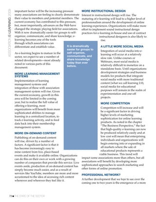 ASSOCIATION E-LEARNING 2009   important factor will be the increasing pressure       MORE INSTRUCTIONAL DESIGN
                              many associations are feeling to clearly demonstrate Interest in instructional design will rise. The
                              their value to members and potential members. The maturing of e-learning will lead to a higher level of
                              current economy has contributed to this pressure,      professionalism around the development of online
                              but, more importantly, advances on the Web have        learning experiences. Organizations will make more
                              changed the strategic playing ﬁeld for associations. effort to implement sound instructional design
                              With it now dramatically easier for groups to self-    practices for e-learning in-house and use of contract
                              organize, communicate, and share knowledge, e-                        instructional designers is also likely to
                              learning becomes one of the tools                                       rise.
                              through which associations can
                              differentiate and establish value.         It is dramatically           A LITTLE MORE SOCIAL MEDIA
                                                                         easier for groups to
                                                                                                      Integration of social media into e-
                              As e-learning begins to mature in the      self-organize,
                                                                                                      learning will occur at a relatively
                              sector, we expect to see a number of       communicate, and
                                                                         share knowledge              slow rate. Unlike courses or
                              related developments—most already                                       Webinars, most social media is
                              noted in various parts of this             today than ever
                                                                         before.                      relatively difﬁcult to monetize on a
                              document:                                                               standalone basis. Until organizations
                                                                                                      development strategies and business
                              MORE LEARNING MANAGEMENT
                              SYSTEMS                                                                 models for products that integrate
                              Implementation of learning                                              social media with more traditional
                              management systems and                                                  content (what we call learning 2.0),
                              integration of these with association                                   social media for educational
                              management system will rise. Given                                      purposes will remain in the realm of
                              the current economy, growth in this                                     experimentation and one-off
                              area will be limited in the coming                                      projects.
                              year, but to realize the full value of                                  MORE COMPETITION
                              offering e-learning, most
                                                                                                 Competition will increase and will
                              organizations will beneﬁt from more
                                                                                                 be a signiﬁcant factor in driving
                              sophisticated abilities to manage
                                                                                                 higher levels of marketing
                              learning in a centralized location, to
                                                                                                 sophistication for online learning
                              track e-learning activity, and to feed
                                                                                                 products. As noted in the chapter
                              data back into their membership
                                                                                                 “The Business Perspective,” the fact
                              management system.
                                                                                                 that high-quality e-learning can now
                              MORE ON-DEMAND CONTENT                                             be produced relatively easily and at
                              Publishing of on-demand content                                    low cost will mean that enterprising
                              will rise, driven by a number of                                   individuals and organizations will
                              factors. A signiﬁcant factor is that it                            begin entering into or expanding in
                              has become increasingly easy to                                    all markets where the sale of
                              mine content from live, place-based                                educational products represents a
                              events and make it available online. Organizations                viable business. This trend will
                              can do this on their own or work with a growing     impact some associations more than others, but all
                              number of companies that provide this service. Live associations will beneﬁt by developing more
                              events aside, production of on-demand content has sophisticated approaches to search marketing and
                              simply become much easier, and as a result of       other forms of online promotion.
                              services like YouTube, members are more and more
                                                                                  PROFESSIONAL NETWORK?
                              accustomed to the idea of accessing rich content
                              whenever and wherever they feel like it.            A further development that we hope to see over the
                                                                                  coming one to two years is the emergence of a more



           78!THE STATE OF THE SECTOR
 