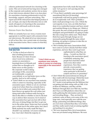 ASSOCIATION E-LEARNING 2009   cohesive professional network for e-learning in the           organizations have fully made the leap and
                              sector. This sort of network has long-since emerged           said, ‘Let’s go for it. Let’s just dig into the
                              in the corporate and academic sectors, but as many            online resources.’”
                              of our interviewees attested, there is no clear place       • “I’d say there’s probably some percentage [of
                              for association e-learning professionals to turn for          associations] that do it [e-learning]
                              knowledge, support, and peer networking. This                 exceptionally well and are going to continue to
                              report and all the interactions that helped produce it        do it exceptionally well. That’s probably a
                              are, we hope, one step in that direction, but as with         fairly small percentage in my view. I think the
                              nearly all aspects of e-learning in the association           vast majority, in my view, are folks that have
                              sector, there is still much work to be done.                  done it in a scattershot manner and have mixed
                                                                                            and matched things to try things out. I think at
                              Voices from the Sector                                        this point, the ones of that group that are good
                                                                                            strategists and good thinkers are going to make
                              While we certainly have our views, it seems most
                                                                                            this into a long-term online asset. Those that I
                              appropriate to end this report with comments from
                                                                                            think have gone through change are not
                              our interviewees. We asked all of our interviewees
                                                                                            necessarily going through the same critical
                              to tell us how they view current state of e-learning
                                                                                            thinking, are going to continue to take this on
                              in the association sector. Here is some of what they
                                                                                            in a scattershot manner.”
                              told us.
                                                                                          • “We’re ﬁnding that many [associations that]
                              E-LEARNING PROVIDERS ON THE STATE OF                          have come to us have already had their initial
                              THE SECTOR                                                    experience, and now they want to get more
                                 • “I’d like to ﬁnd out what it is                                          sophisticated in what they are
                                    that is holding [associations]                                          doing.... I would say that it [e-
                                    back. Because it’s been 10 years                                        learning in the association space]
                                    since I went to [a conference                                           is deﬁnitely maturing, that
                                                                         “I don’t think we are
                                    session on association e-            anywhere near maturity             people have had their initial
                                    learning] down in Orlando and        when it comes to e-learning, mini-event, their initial
                                    at that time we thought we’d         especially in the association experiences. Now they want to
                                    better move on this quickly—         space.”                            provide a more positive
                                    the corporate world is taking                                           experience; they are getting
                                    advantage of this, associations                                         more particular in the kind of
                                    are traditionally a couple of                                           content and how it’s presented.”
                                    years behind, so we had better move on this           • I don’t think they [associations] are doing all
                                    quickly. And we’re still waiting.”                      they could with it [e-learning]. I think that most
                                 • “I don’t think we are anywhere near maturity             of them are pretty much stuck either in the
                                    when it comes to e-learning, especially in the          24/7 mode or just getting into the Webinars but
                                    association space. I think we are at a real base        not getting into them along with an LMS. A lot
                                    camp level where there has certainly been a             of them do Webinars, and they sell the
                                    heck of a lot of effort and content that’s just         Webinars through their own Web site, but they
                                    been thrown up against the wall online, just            don’t have an LMS platform where they are
                                    doing stuff online without really having an             really gathering the information and tracking
                                    idea to the effect or whether or not it’s the best      and recording things.... They are kind of
                                    way to deliver their resources. So it’s kind of         scattered, some of them, even some of the very
                                    like association have got one foot still in their       large ones. And especially now with the new
                                    old ways of doing things, but they’ve got one           things, podcasting and different things, they
                                    toe in the online space. Some may have actually         are even more scattered than they were before,
                                    put a whole foot in the online space, but I don’t       and they really need to look at coming together
                                    think anybody has really made the leap. I               and putting it in one place.”
                                    shouldn’t say anybody—of course somebody              • “We were surprised that a lot of associations
                                    has—but I don’t think the majority of                   have not yet started using Webinars. We were


           79!THE STATE OF THE SECTOR
 