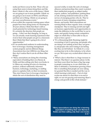 ASSOCIATION E-LEARNING 2009     really just blown away by that. Those who are          succeed wildly, to make the sorts of strategic
                                using them seem to keep doing them and like            alliances and partnerships they need, to protect
                                them. I think it’s the wave of the future. I think     their intellectual property as subject matter
                                we are going to see it more portable. I think we       experts, authors, and publishers, putting them
                                are going to see it more on PDAs and iPhones           at risk of being rendered irrelevant or at the
                                and that sort of thing. I think we are going to        service of emerging parties who do. They’re
                                see more asynchronous events.”                         unaware of many emerging competition,
                              • Even within the corporate training space where         threats, and trends. Most associations are
                                people have been doing forms of e-learning for         running blind in these regards, from a strategic
                                20 years almost, I think that there’s still so         standpoint. They’re missing out left and right
                                much potential for technology-based training.          on business opportunities and opportunities to
                                It’s certainly the direction that people are           make the difference in the world they’re out to
                                going.... I don’t see that changing. As long as        make, and quickly losing certain competitive
                                we can actually create learning experiences that       edges on which they’ve been able to rely as
                                rival or beat what people can get in a classroom       more-or-less a given.”
                                then I think that there’s going to be a lot of       • “It’s a blossoming ﬁeld. Booming might be
                                opportunities.”                                        overstating it, but it’s growing, and people who
                              • It’s an uneducated audience in understanding           are doing it are looking at how they can grow
                                how to leverage a learning management                  it, and people who aren’t doing it are feeling
                                system properly and do different things.               like they are left behind. So I think it’s a very
                                Associations have [an LMS] for one thing, but          exciting time to be in this industry, to be where
                                they don’t realize that it can do all these other      we are. We’re just very excited about where we
                                things.”                                               are.”
                              • “Many associations are doing the e-learning          • “What’s clear is that there is a huge increase in
                                equivalent of building their own Barnes &              interest. That there’s no question about. In the
                                Noble and then selling only their own books in         last three years there has been a big, big surge
                                it. Others are creating all sorts of e-learning        in people contacting us, in our client base, so
                                product, without sufﬁciently informed                  there is deﬁnitely a momentum growing where
                                business, technology, marketing, or stafﬁng            this is something that people are now taking
                                plans to capitalize fully on their investments.        for granted that this is needed and the way in
                                They don’t know how to leverage e-learning to          which learning is delivered.... Part of what
                                obtain the sort of distribution they need to           excites me about it is that there is no end in
                                                                                       sight; we are not graying and maturing; there’s
                                                                                       energy and growth in this whole domain.”




                                                                                     “Many associations are doing the e-learning
                                                                                        equivalent of building their own Barnes &
                                                                                      Noble and then selling only their own books
                                                                                                                             in it.”



           80!THE STATE OF THE SECTOR
 