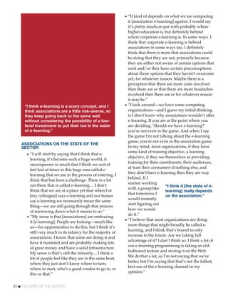 • “It kind of depends on what we are comparing
                                                                it [association e-learning] against. I would say
                                                                it’s pretty much on par with probably where
                                                                higher education is, but deﬁnitely behind
                                                                where corporate e-learning is. In some ways. I
                                                                think that corporate e-learning is behind
                                                                associations in some ways too. I deﬁnitely
                                                                think that there is more that associations could
                                                                be doing that they are not, primarily because
                                                                they are either not aware of certain options that
                                                                exist and/or they have certain preconceptions
                                                                about those options that they haven’t overcome
                                                                yet, for whatever reason. Maybe there is a
                                                                perception that there are more costs involved
                                                                then there are or that there are more headaches
                                                                involved then there are or for whatever reason
                                                                it may be.”
     “I think e-learning is a scary concept, and I            • “I look around—we have some competing
     think associations are a little risk-averse, so            organizations—and I guess my initial thinking
     they keep going back to the same well                      is I don’t know why associations wouldn’t offer
     without considering the possibility of a low-              e-learning. If you are at the point where you
     level investment to put their toe in the water             are deciding, ‘Should we have e-learning?’
     of e-learning.”                                            you’re not even in the game. And when I say
                                                                the game I’m not talking about the e-learning
                                                                game, you’re not even in the association game.
    ASSOCIATIONS ON THE STATE OF THE
    SECTOR                                                      In my mind, most organizations, if they have
                                                                some kind of training objective, a learning
      • “I will start by saying that I think that e-
                                                                objective, if they see themselves as providing
        learning, it’s become such a huge world, it
                                                                training for their constituents, their audiences,
        encompasses so much that I think we sort of
                                                                at least their consumers if nothing else, and
        feel lost at times in this huge area called e-
                                                                they don’t have e-learning then they are way
        learning that we are in the process of entering. I
                                                                behind. If I
        think that has been a challenge. There is a lot
                                                                started working
        out there that is called e-learning.... I don’t                                “I think it [the state of e-
                                                                with a group like
        think that we are at a place yet that when I or                                learning] really depends
                                                                that tomorrow I
        [my colleague] says e-learning and our bosses                                  on the association.”
                                                                would instantly
        say e-learning we necessarily mean the same
                                                                start ﬁguring out
        thing—we are still going through that process
                                                                how we would
        of narrowing down what it means to us.”
                                                                do it.”
      • “My sense is that [associations] are embracing
        it [e-learning]. People are looking—much like         • “I believe that most organizations are doing
                                                                more things that might broadly be called e-
        us—for opportunities to do this, but I think it’s
                                                                learning, and I think that’s bound to only
        still very much in its infancy for the majority of
                                                                increase in the future. Are we taking full
        associations. I know that some are doing it and
                                                                advantage of it? I don’t think so. I think a lot of
        have it mastered and are probably making lots
                                                                our e-learning programming is taking an old-
        of great money and have a solid infrastructure.
                                                                fashioned lecture and storing it on the Web.
        My sense is that’s still the minority.... I think a
                                                                We do that a lot, so I’m not saying that we’re
        lot of people feel like they are in the same boat,
                                                                better, but I’m saying that that’s not the fullest,
        where they just don’t know where to turn,
                                                                best use of the e-learning channel in my
        where to start, who’s a good vendor to go to, or
                                                                opinion.”
        this or that.”


81!THE STATE OF THE SECTOR
 
