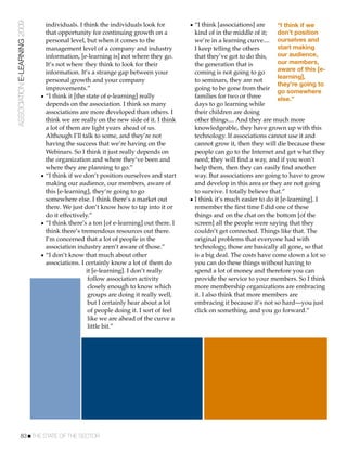 ASSOCIATION E-LEARNING 2009     individuals. I think the individuals look for          • “I think [associations] are      “I think if we
                                that opportunity for continuing growth on a              kind of in the middle of it;     don’t position
                                personal level, but when it comes to the                 we’re in a learning curve.... ourselves and
                                management level of a company and industry               I keep telling the others        start making
                                information, [e-learning is] not where they go.          that they’ve got to do this,     our audience,
                                It’s not where they think to look for their              the generation that is           our members,
                                information. It’s a strange gap between your             coming is not going to go        aware of this [e-
                                                                                                                          learning],
                                personal growth and your company                         to seminars, they are not
                                                                                                                          they’re going to
                                improvements.”                                           going to be gone from their
                                                                                                                          go somewhere
                              • “I think it [the state of e-learning] really             families for two or three        else.”
                                depends on the association. I think so many              days to go learning while
                                associations are more developed than others. I           their children are doing
                                think we are really on the new side of it. I think       other things.... And they are much more
                                a lot of them are light years ahead of us.               knowledgeable, they have grown up with this
                                Although I’ll talk to some, and they’re not              technology. If associations cannot use it and
                                having the success that we’re having on the              cannot grow it, then they will die because these
                                Webinars. So I think it just really depends on           people can go to the Internet and get what they
                                the organization and where they’ve been and              need; they will ﬁnd a way, and if you won’t
                                where they are planning to go.”                          help them, then they can easily ﬁnd another
                              • “I think if we don’t position ourselves and start        way. But associations are going to have to grow
                                making our audience, our members, aware of               and develop in this area or they are not going
                                this [e-learning], they’re going to go                   to survive. I totally believe that.”
                                somewhere else. I think there’s a market out           • I think it’s much easier to do it [e-learning]. I
                                there. We just don’t know how to tap into it or          remember the ﬁrst time I did one of these
                                do it effectively.”                                      things and on the chat on the bottom [of the
                              • “I think there’s a ton [of e-learning] out there. I      screen] all the people were saying that they
                                think there’s tremendous resources out there.            couldn’t get connected. Things like that. The
                                I’m concerned that a lot of people in the                original problems that everyone had with
                                association industry aren’t aware of those.”             technology, those are basically all gone, so that
                              • “I don’t know that much about other                      is a big deal. The costs have come down a lot so
                                associations. I certainly know a lot of them do          you can do these things without having to
                                                 it [e-learning]. I don’t really         spend a lot of money and therefore you can
                                                  follow association activity            provide the service to your members. So I think
                                                  closely enough to know which           more membership organizations are embracing
                                                  groups are doing it really well,       it. I also think that more members are
                                                  but I certainly hear about a lot       embracing it because it’s not so hard—you just
                                                  of people doing it. I sort of feel     click on something, and you go forward.”
                                                  like we are ahead of the curve a
                                                  little bit.”




           83!THE STATE OF THE SECTOR
 