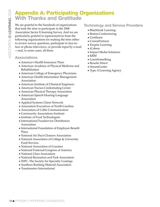 ASSOCIATION E-LEARNING 2009
                              Appendix A: Participating Organizations
                              With Thanks and Gratitude
                              We are grateful to the hundreds of organizations       Technology and Service Providers
                              that took the time to participate in the 2008
                                                                                      • BlueStreak Learning
                              Association Sector E-learning Survey. And we are
                                                                                      • Boston Conferencing
                              particularly grateful to representatives from the
                                                                                      • Certilearn
                              following organizations for making the time either
                                                                                      • CommPartners
                              to review survey questions, participate in face-to-
                                                                                      • Enspire Learning
                              face or phone interviews, or provide input by e-mail
                                                                                      • iCohere
                              —and, in some cases, all three.
                                                                                      • Impact Media Solutions
                                                                                      • KRM
                              Associations                                            • LearnSomething
                                • America’s Health Insurance Plans                    • Results Direct
                                • American Academy of Physical Medicine and           • StreamCenter
                                  Rehabilitation                                      • Type A Learning Agency
                                • American College of Emergency Physicians
                                • American Health Information Management
                                  Association
                                • American Institute of Chemical Engineers
                                • American Nurses Credentialing Center
                                • American Physical Therapy Association
                                • American Speech-Hearing-Language
                                  Association
                                • Applied Systems Client Network
                                • Association Executives of North Carolina
                                • Association of Cable Communicators
                                • Community Associations Institute
                                • Institute of Food Technologists
                                • International Foodservice Distributors
                                  Association
                                • International Foundation of Employee Beneﬁt
                                  Plans
                                • National Air Duct Cleaners Association
                                • National Association of College & University
                                  Food Services
                                • National Association of Counties
                                • National Fraternal Congress of America
                                • National Glass Association
                                • National Recreation and Park Association
                                • SSPC: The Society for Specialty Coatings
                                • Southern Building Material Association
                                • Toastmasters International




           84!APPENDIX A: PARTICIPATING ORGANIZATIONS
 
