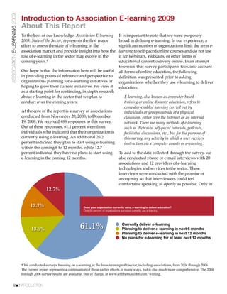ASSOCIATION E-LEARNING 2009
                              Introduction to Association E-learning 2009
                              About This Report
                              To the best of our knowledge, Association E-learning                 It is important to note that we were purposely
                              2009: State of the Sector, represents the ﬁrst major                 broad in deﬁning e-learning. In our experience, a
                              effort to assess the state of e-learning in the                      signiﬁcant number of organizations limit the term e-
                              association market and provide insight into how the                  learning to self-paced online courses and do not use
                              role of e-learning in the sector may evolve in the                   it for Webinars, Webcasts, or other forms of
                              coming years.†                                                       educational content delivery online. In an attempt
                                                                                                   to ensure that survey participants took into account
                              Our hope is that the information here will be useful                 all forms of online education, the following
                              in providing points of reference and perspective to                  deﬁnition was presented prior to asking
                              organizations planning for e-learning initiatives or                 organizations whether they use e-learning to deliver
                              hoping to grow their current initiatives. We view it                 education:
                              as a starting point for continuing, in-depth research
                              about e-learning in the sector that we plan to                           E-learning, also known as computer-based
                              conduct over the coming years.                                           training or online distance education, refers to
                                                                                                       computer-enabled learning carried out by
                              At the core of the report is a survey of associations                    individuals or groups outside of a physical
                              conducted from November 20, 2008, to December                            classroom, either over the Internet or an internal
                              19, 2008. We received 488 responses to this survey.                      network. There are many methods of e-learning
                              Out of these responses, 61.1 percent were from                           such as Webcasts, self-paced tutorials, podcasts,
                              individuals who indicated that their organization is                     facilitated discussions, etc., but for the purpose of
                              currently using e-learning. An additional 26.2                           this survey, any activity in which a user receives
                              percent indicated they plan to start using e-learning                    instruction via a computer counts as e-learning.
                              within the coming 6 to 12 months, while 12.7
                              percent indicated they have no plans to start using                  To add to the data collected through the survey, we
                              e-learning in the coming 12 months.                                  also conducted phone or e-mail interviews with 20
                                                                                                   associations and 12 providers of e-learning
                                                                                                   technologies and services to the sector. These
                                                                                                   interviews were conducted with the promise of
                                                                                                   anonymity so that interviewees could feel
                                                                                                   comfortable speaking as openly as possible. Only in
                                              12.7%


                                    12.7%                              Does your organization currently using e-learning to deliver education?
                                                                       Over 60 percent of organizations surveyed currently use e-learning.




                                    13.5%                            61.1%                           Currently deliver e-learning
                                                                                                     Planning to deliver e-learning in next 6 months
                                                                                                     Planning to deliver e-learning in next 12 months
                                                                                                     No plans for e-learning for at least next 12 months




                              † We conducted surveys focusing on e-learning in the broader nonproﬁt sector, including associations, from 2004 through 2006.
                              The current report represents a continuation of those earlier efforts in many ways, but is also much more comprehensive. The 2004
                              through 2006 survey results are available, free of charge, at www.jeffthomascobb.com/writing.


           9!INTRODUCTION
 