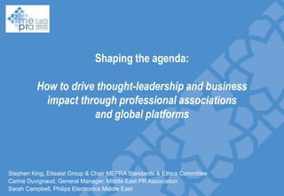 Shaping the agenda:

How to drive thought-leadership and business
impact through professional associations
Slide divider
and global platforms

Stephen King, Etisalat Group & Chair MEPRA Standards & Ethics Committee
Carine Duvignaud, General Manager, Middle East PR Association
Sarah Campbell, Philips Electronics Middle East

 