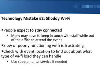 Technology Mistake #2: Shoddy Wi-Fi
•People expect to stay connected
• Many may have to keep in touch with staff while out
of the office to attend the event
•Slow or poorly functioning wi-fi is frustrating
•Check with event location to find out about what
type of wi-fi load they can handle
• Use supplemental service if needed
 