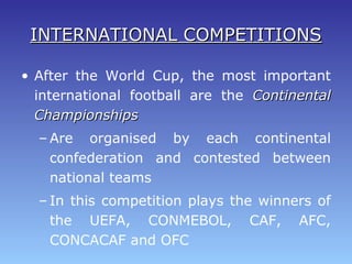 INTERNATIONAL COMPETITIONSINTERNATIONAL COMPETITIONS
• After the World Cup, the most important
international football are the ContinentalContinental
ChampionshipsChampionships
– Are organised by each continental
confederation and contested between
national teams
– In this competition plays the winners of
the UEFA, CONMEBOL, CAF, AFC,
CONCACAF and OFC
 