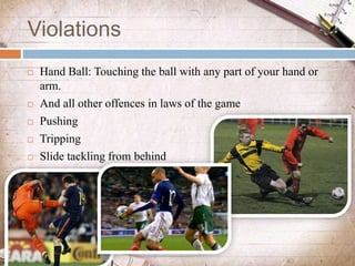 Violations
 Hand Ball: Touching the ball with any part of your hand or
arm.
 And all other offences in laws of the game
...
