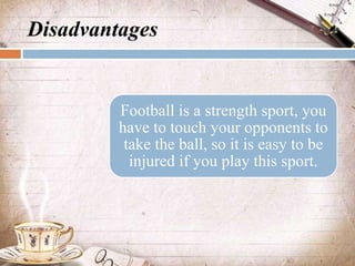 Disadvantages
Football is a strength sport, you
have to touch your opponents to
take the ball, so it is easy to be
injured...
