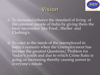    To increase/enhance the standard of living of
    the common people of India by giving them the
    basic necessities like Food , Shelter and
    Clothing's

   To cater to the needs of the unemployed in
    today's scenario when the Unemployment has
    become the greatest Questions/ Problem for
    "today's youth and due to which Crime Ratio is
    going on increasing thereby causing unrest in
    everyone's minds
 