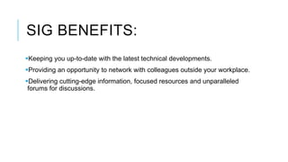 SIG BENEFITS:
Keeping you up-to-date with the latest technical developments.
Providing an opportunity to network with colleagues outside your workplace.
Delivering cutting-edge information, focused resources and unparalleled
forums for discussions.
 