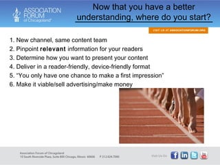 1. New channel, same content team 2. Pinpoint  relevant  information for your readers 3. Determine how you want to present your content  4. Deliver in a reader-friendly, device-friendly format 5. “You only have one chance to make a first impression” 6. Make it viable/sell advertising/make money Now that you have a better understanding, where do you start? 
