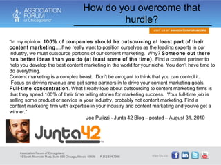 How do you overcome that hurdle? “ In my opinion,  100% of companies should be outsourcing at least part of their content marketing ....if we really want to position ourselves as the leading experts in our industry, we must outsource portions of our content marketing.  Why?  Someone out there has better ideas than you do (at least some of the time).  Find a content partner to help you develop the best content marketing in the world for your niche. You don’t have time to do everything. Content marketing is a complex beast.  Don't be arrogant to think that you can control it.  Focus on driving revenue and get some partners in to drive your content marketing goals.  Full-time concentration . What I really love about outsourcing to content marketing firms is that they spend 100% of their time telling stories for marketing success.  Your full-time job is selling some product or service in your industry, probably not content marketing. Find a content marketing firm with expertise in your industry and content marketing and you've got a winner.” Joe Pulizzi - Junta 42 Blog – posted – August 31, 2010 