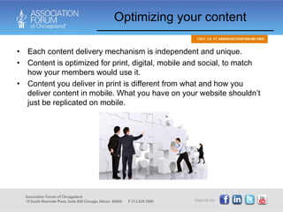 Optimizing your content Each content delivery mechanism is independent and unique. Content is optimized for print, digital, mobile and social, to match how your members would use it.  Content you deliver in print is different from what and how you deliver content in mobile. What you have on your website shouldn’t just be replicated on mobile. 