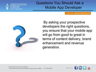   By asking your prospective developers the right questions, you ensure that your mobile app will go from good to great in terms of content delivery, brand enhancement and revenue generation.  Questions You Should Ask a  Mobile App Developer  