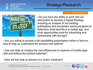 Strategy/Research Are you willing to provide a full capabilities presentation online or face-to-face to help us understand the process and options? Can you help us analyze the cost efficiencies or expense of mobile apps with and without the printed materials? How will this help us achieve our Green Initiatives? Do you have the ability to work with our association to develop a Digital Strategy, including an analysis of our existing publications and convention communications to determine what best fits in a mobile app, and what opportunities exist for advertising and sponsorship with the app?  