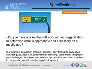 Specifications Do you have a team that will work with our organization to determine what is appropriate and necessary on a mobile app?  (For example, convention program, sessions, daily highlights, daily news, exhibitor guide, floor plan, appointment scheduling, social media integration, up to 20 images, local news and weather, opportunities to connect members to our website, journal, membership directory, etc.) 