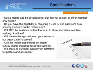 Can a mobile app be developed for our Journal content or other member-only areas?  Do you have the capability of requiring a user ID and password as a security measure on the mobile app? Will GPS be available on the floor map to allow attendees to obtain walking directions? Specifications Will the mobile app reside on your server or our organization’s server?  Can the mobile app include an instant survey and/or audience response system? Will there be sufficient capacity on platforms for posters and abstracts? 