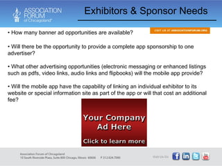 Exhibitors & Sponsor Needs How many banner ad opportunities are available? Will there be the opportunity to provide a complete app sponsorship to one advertiser? What other advertising opportunities (electronic messaging or enhanced listings such as pdfs, video links, audio links and flipbooks) will the mobile app provide?  Will the mobile app have the capability of linking an individual exhibitor to its website or special information site as part of the app or will that cost an additional fee? 