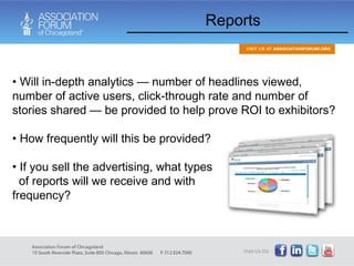 Reports Will in-depth analytics — number of headlines viewed, number of active users, click-through rate and number of stories shared — be provided to help prove ROI to exhibitors? How frequently will this be provided? If you sell the advertising, what types  of reports will we receive and with  what frequency? 