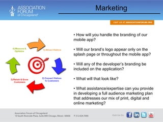 Marketing How will you handle the branding of our mobile app?  Will our brand’s logo appear only on the splash page or throughout the mobile app? Will any of the developer’s branding be included on the application? What will that look like? What assistance/expertise can you provide in developing a full audience marketing plan that addresses our mix of print, digital and online marketing?  