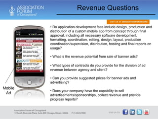Revenue Questions Do application development fees include design, production and distribution of a custom mobile app from concept through final approval, including all necessary software development, formatting, coordination, editing, design, layout, production coordination/supervision, distribution, hosting and final reports on usage? What is the revenue potential from sale of banner ads?  What types of contracts do you provide for the division of ad revenue between agency and client?  Can you provide suggested prices for banner ads and advertising?  Does your company have the capability to sell advertisements/sponsorships, collect revenue and provide progress reports? Mobile Ad 