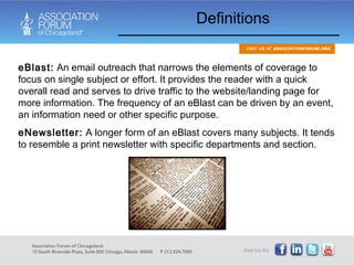 eBlast:  An email outreach that narrows the elements of coverage to focus on single subject or effort. It provides the reader with a quick overall read and serves to drive traffic to the website/landing page for more information. The frequency of an eBlast can be driven by an event, an information need or other specific purpose. eNewsletter:  A longer form of an eBlast covers many subjects. It tends to resemble a print newsletter with specific departments and section. Definitions 
