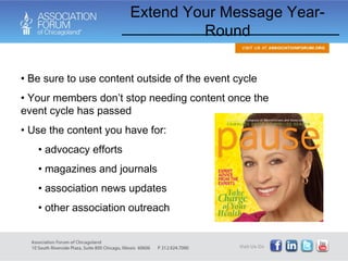 Be sure to use content outside of the event cycle Your members don’t stop needing content once the event cycle has passed Use the content you have for: advocacy efforts magazines and journals association news updates other association outreach Extend Your Message Year-Round 