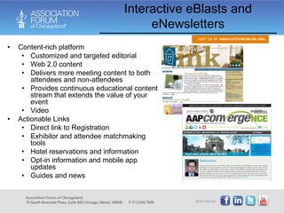 Interactive eBlasts and eNewsletters Content-rich platform Customized and targeted editorial Web 2.0 content Delivers more meeting content to both attendees and non-attendees Provides continuous educational content stream that extends the value of your event Video Actionable Links Direct link to Registration Exhibitor and attendee matchmaking tools Hotel reservations and information Opt-in information and mobile app updates Guides and news 