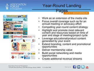 Work as an extension of the media site Focus overall coverage such as for an annual meeting or advocacy effort Compelling year-round content strategy Highlight and promote most relevant content and resources based on time of year and stage of meeting/project cycle Leverage educational/product content generated by your event Extend branding, content and promotional opportunities Deliver membership value Build social networking and media opportunities Create additional revenue streams Year-Round Landing Pages 